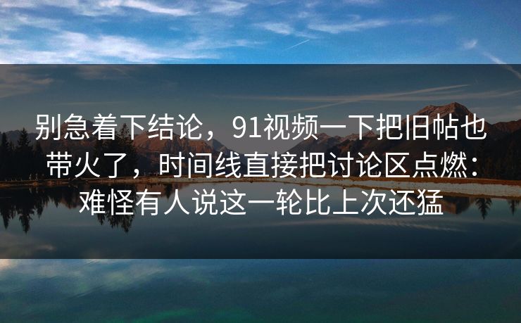 别急着下结论，91视频一下把旧帖也带火了，时间线直接把讨论区点燃：难怪有人说这一轮比上次还猛