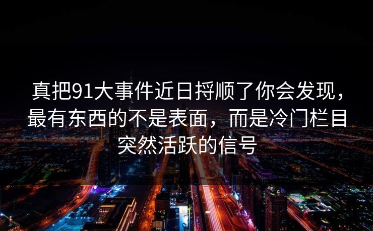 真把91大事件近日捋顺了你会发现，最有东西的不是表面，而是冷门栏目突然活跃的信号