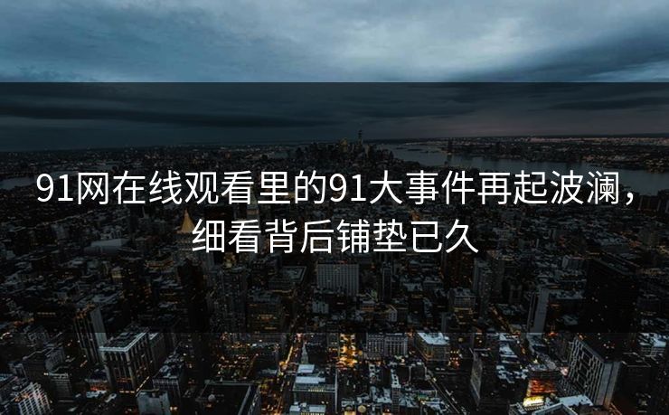 91网在线观看里的91大事件再起波澜，细看背后铺垫已久