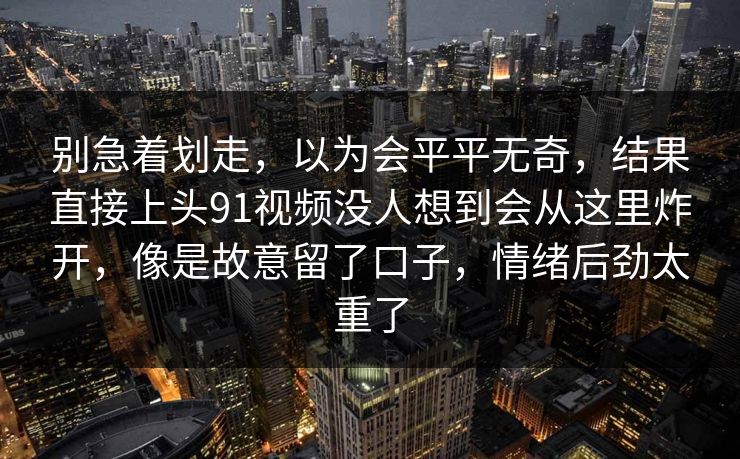 别急着划走，以为会平平无奇，结果直接上头91视频没人想到会从这里炸开，像是故意留了口子，情绪后劲太重了