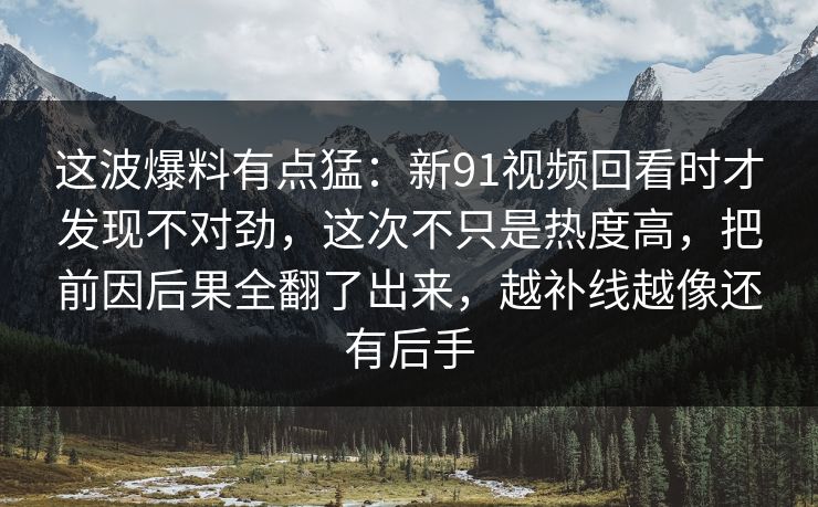 这波爆料有点猛：新91视频回看时才发现不对劲，这次不只是热度高，把前因后果全翻了出来，越补线越像还有后手