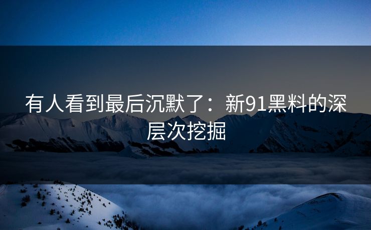 有人看到最后沉默了：新91黑料的深层次挖掘