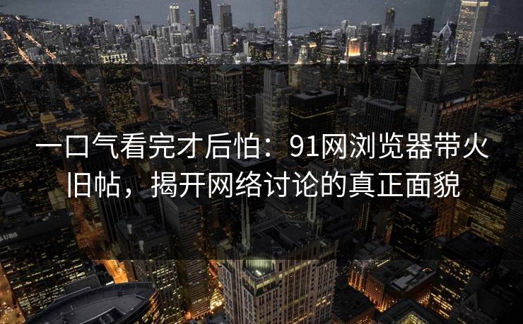 一口气看完才后怕:91网浏览器带火旧帖,揭开网络讨论的真正面貌 一口气看完才后怕:91网浏览器带火旧帖,揭开网络讨论的真正面貌
