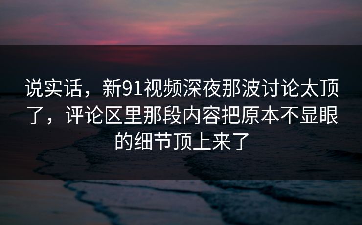 说实话，新91视频深夜那波讨论太顶了，评论区里那段内容把原本不显眼的细节顶上来了