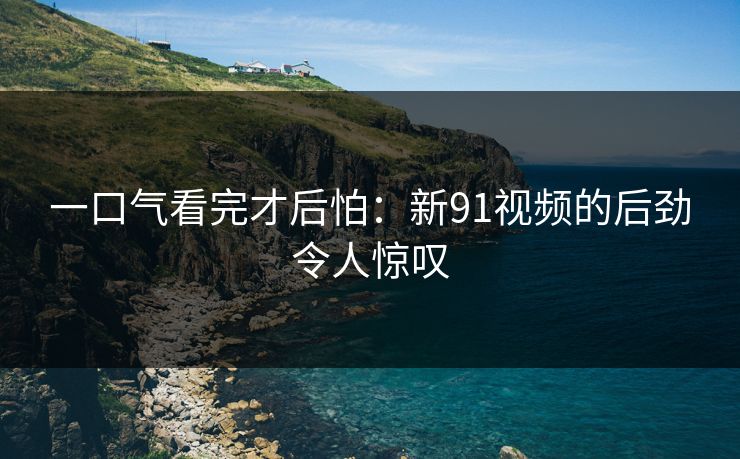 一口气看完才后怕：新91视频的后劲令人惊叹