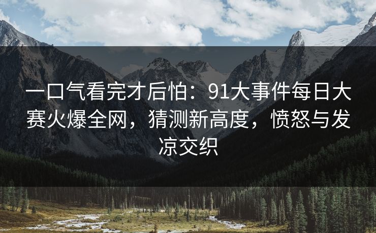 一口气看完才后怕：91大事件每日大赛火爆全网，猜测新高度，愤怒与发凉交织