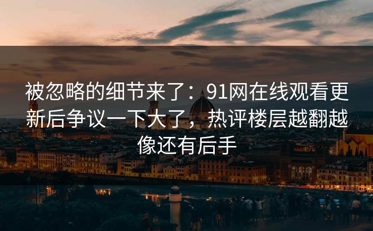 被忽略的细节来了：91网在线观看更新后争议一下大了，热评楼层越翻越像还有后手