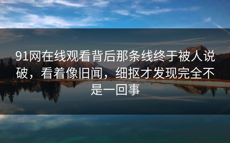 91网在线观看背后那条线终于被人说破，看着像旧闻，细抠才发现完全不是一回事