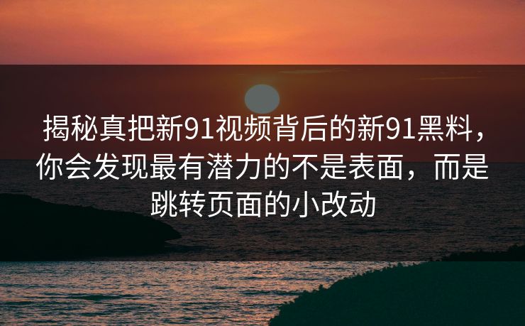 揭秘真把新91视频背后的新91黑料,你会发现最有潜力的不是表面,而是跳转页面的小改动 揭秘真把新91视频背后的新91黑料,你会发现最有潜力的不是表面,而是跳转页面的小改动