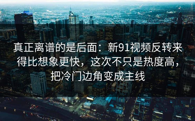 真正离谱的是后面：新91视频反转来得比想象更快，这次不只是热度高，把冷门边角变成主线