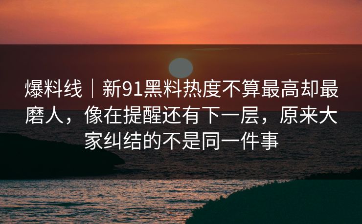 爆料线｜新91黑料热度不算最高却最磨人，像在提醒还有下一层，原来大家纠结的不是同一件事