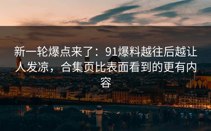 新一轮爆点来了：91爆料越往后越让人发凉，合集页比表面看到的更有内容