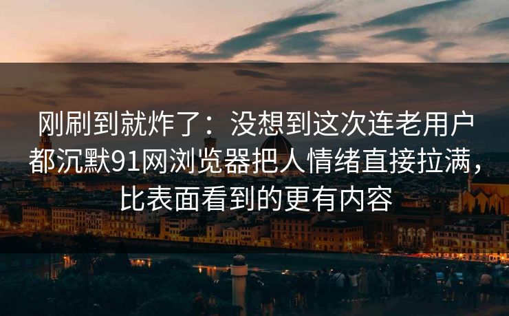 刚刷到就炸了：没想到这次连老用户都沉默91网浏览器把人情绪直接拉满，比表面看到的更有内容