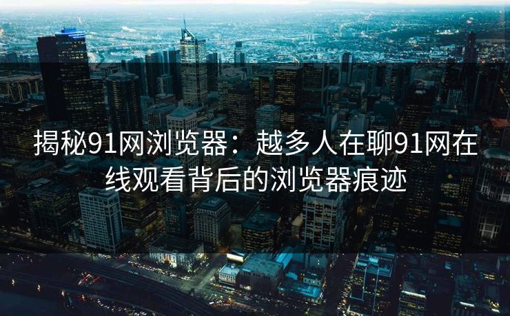 揭秘91网浏览器：越多人在聊91网在线观看背后的浏览器痕迹
