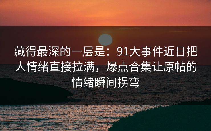 藏得最深的一层是：91大事件近日把人情绪直接拉满，爆点合集让原帖的情绪瞬间拐弯