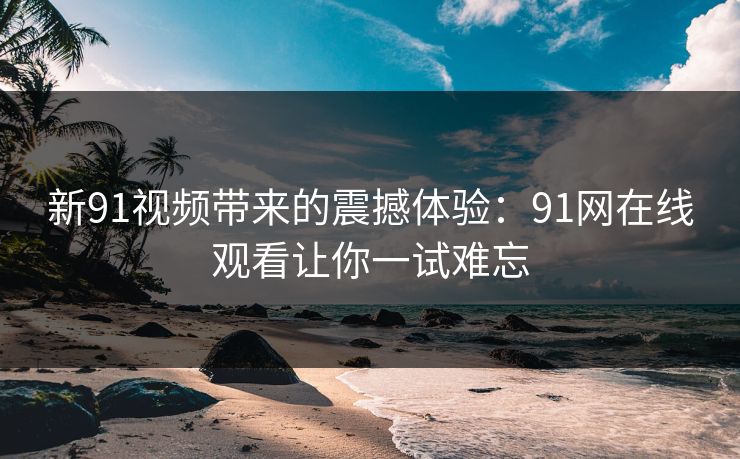 新91视频带来的震撼体验：91网在线观看让你一试难忘