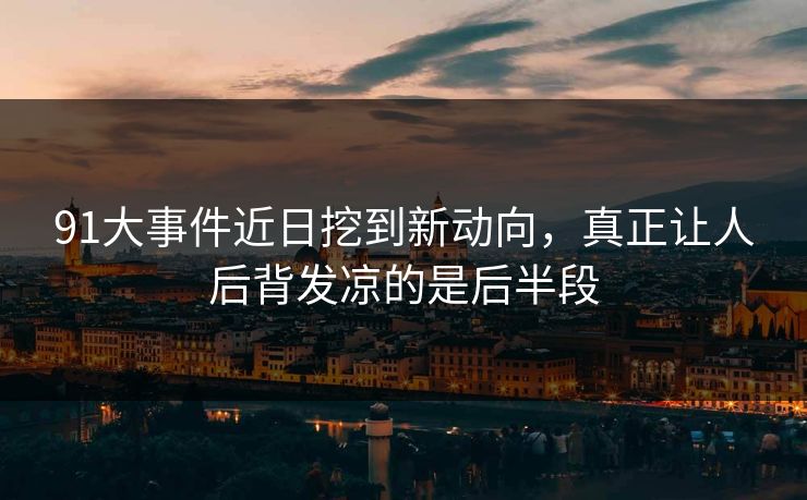 91大事件近日挖到新动向，真正让人后背发凉的是后半段