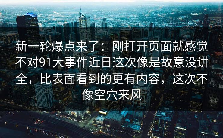 新一轮爆点来了：刚打开页面就感觉不对91大事件近日这次像是故意没讲全，比表面看到的更有内容，这次不像空穴来风