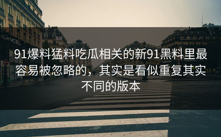 91爆料猛料吃瓜相关的新91黑料里最容易被忽略的，其实是看似重复其实不同的版本