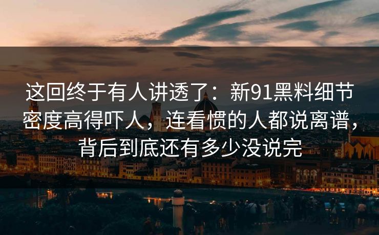 这回终于有人讲透了：新91黑料细节密度高得吓人，连看惯的人都说离谱，背后到底还有多少没说完