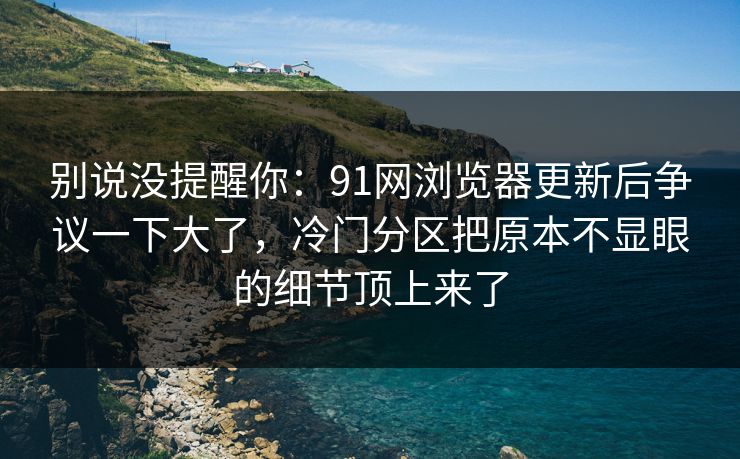 别说没提醒你：91网浏览器更新后争议一下大了，冷门分区把原本不显眼的细节顶上来了