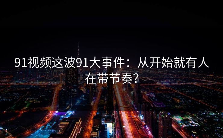 91视频这波91大事件：从开始就有人在带节奏？