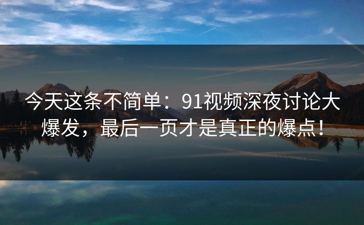 今天这条不简单：91视频深夜讨论大爆发，最后一页才是真正的爆点！