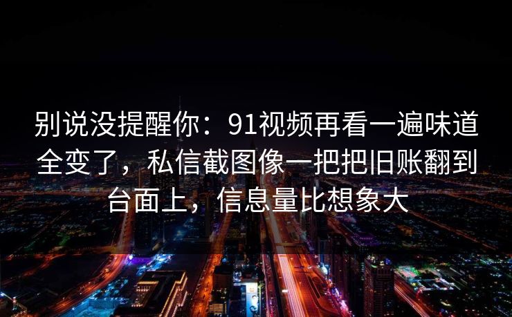 别说没提醒你：91视频再看一遍味道全变了，私信截图像一把把旧账翻到台面上，信息量比想象大