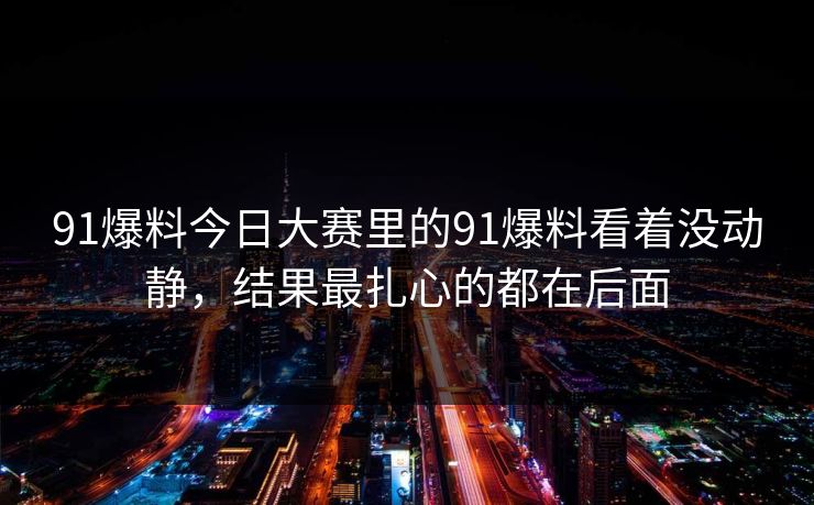 91爆料今日大赛里的91爆料看着没动静，结果最扎心的都在后面