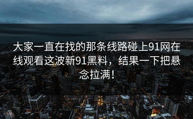 大家一直在找的那条线路碰上91网在线观看这波新91黑料，结果一下把悬念拉满！