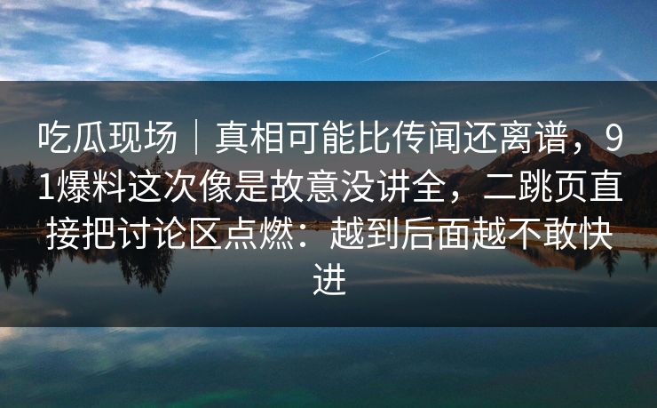 吃瓜现场｜真相可能比传闻还离谱，91爆料这次像是故意没讲全，二跳页直接把讨论区点燃：越到后面越不敢快进