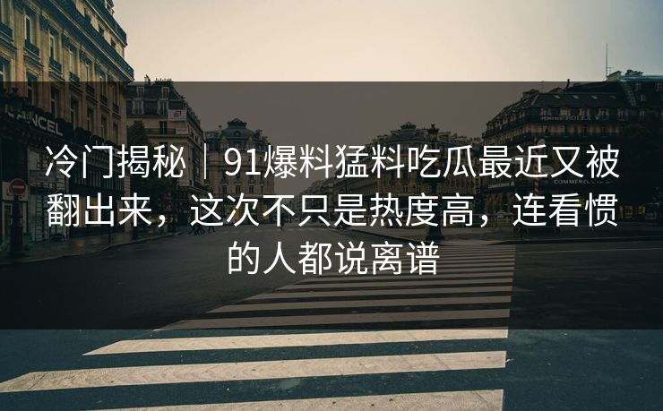 冷门揭秘｜91爆料猛料吃瓜最近又被翻出来，这次不只是热度高，连看惯的人都说离谱