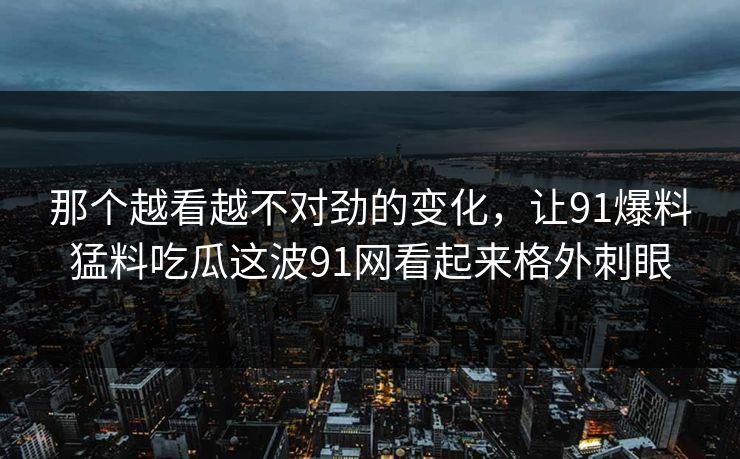 那个越看越不对劲的变化，让91爆料猛料吃瓜这波91网看起来格外刺眼