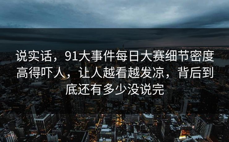 说实话，91大事件每日大赛细节密度高得吓人，让人越看越发凉，背后到底还有多少没说完
