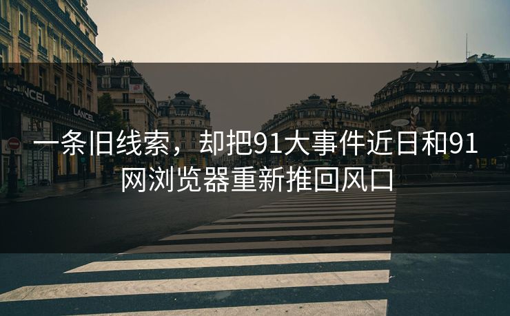 一条旧线索，却把91大事件近日和91网浏览器重新推回风口