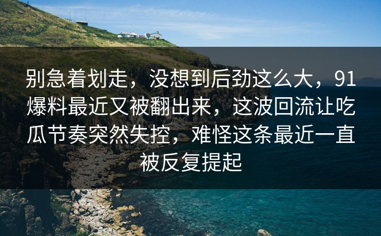 别急着划走，没想到后劲这么大，91爆料最近又被翻出来，这波回流让吃瓜节奏突然失控，难怪这条最近一直被反复提起