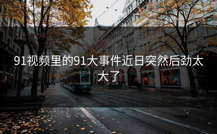 91视频里的91大事件近日突然后劲太大了