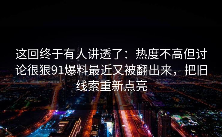 这回终于有人讲透了：热度不高但讨论很狠91爆料最近又被翻出来，把旧线索重新点亮
