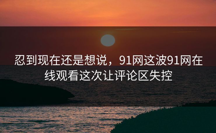 忍到现在还是想说,91网这波91网在线观看这次让评论区失控 忍到现在还是想说,91网这波91网在线观看这次让评论区失控