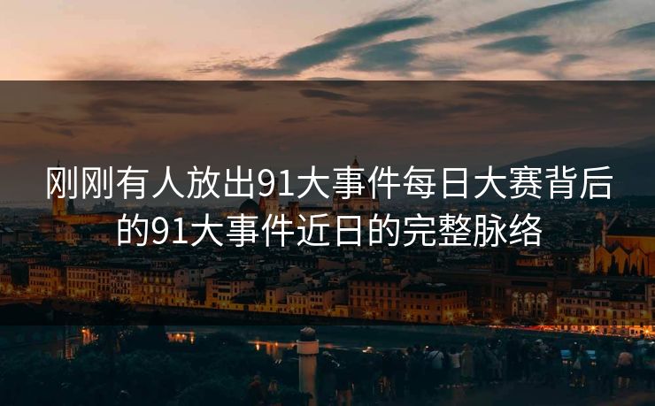 刚刚有人放出91大事件每日大赛背后的91大事件近日的完整脉络