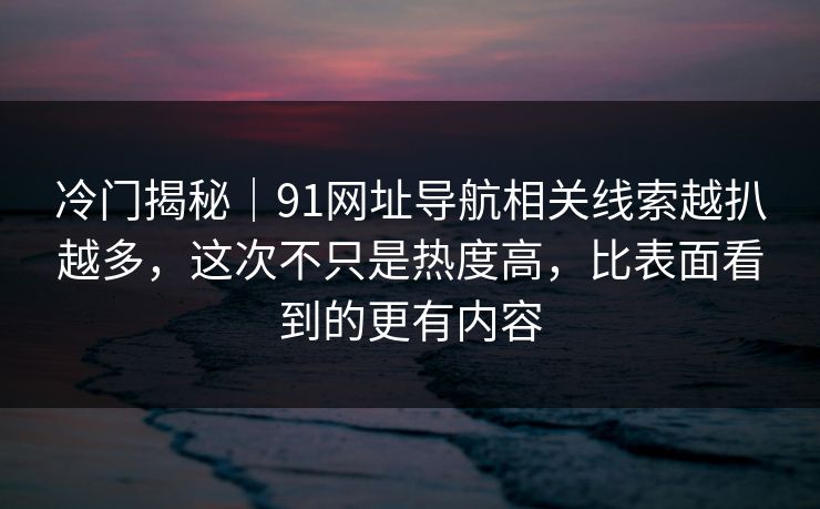 冷门揭秘｜91网址导航相关线索越扒越多，这次不只是热度高，比表面看到的更有内容