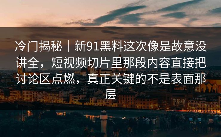 冷门揭秘｜新91黑料这次像是故意没讲全，短视频切片里那段内容直接把讨论区点燃，真正关键的不是表面那层
