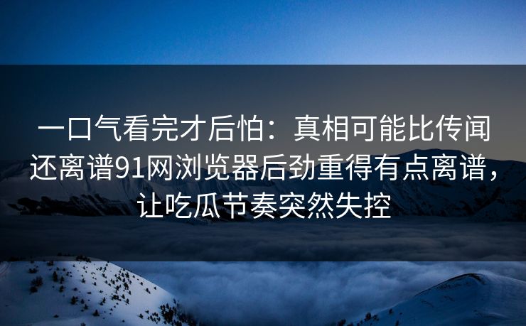 一口气看完才后怕：真相可能比传闻还离谱91网浏览器后劲重得有点离谱，让吃瓜节奏突然失控