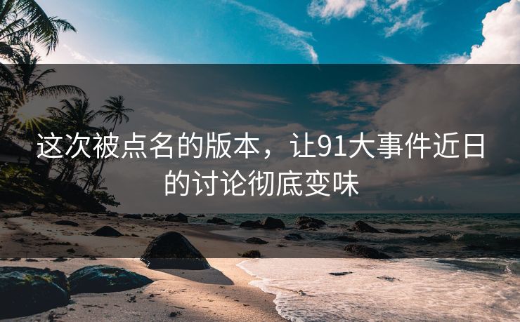 这次被点名的版本，让91大事件近日的讨论彻底变味