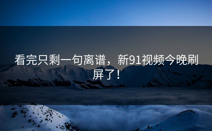 看完只剩一句离谱，新91视频今晚刷屏了！