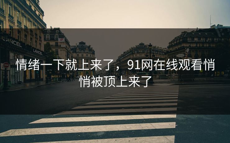 情绪一下就上来了，91网在线观看悄悄被顶上来了