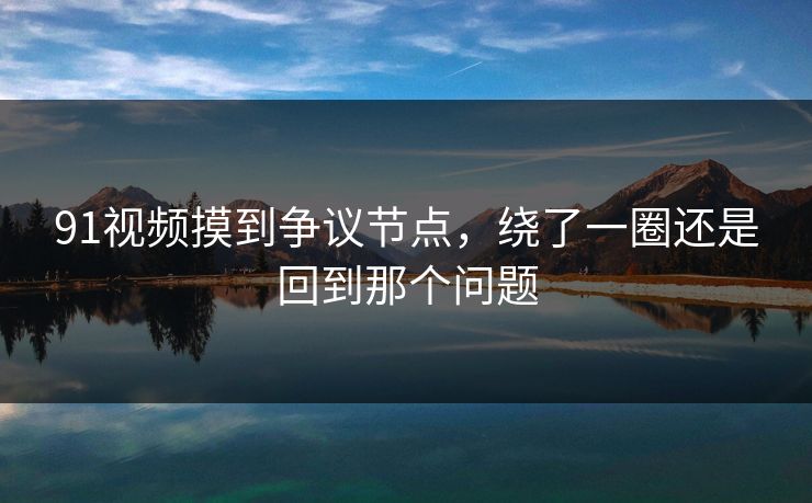 91视频摸到争议节点,绕了一圈还是回到那个问题 91视频摸到争议节点,绕了一圈还是回到那个问题