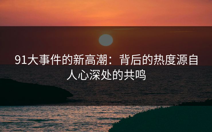 91大事件的新高潮：背后的热度源自人心深处的共鸣