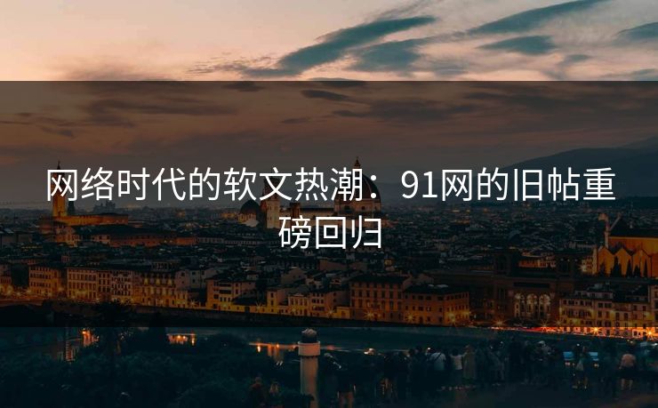 网络时代的软文热潮:91网的旧帖重磅回归 网络时代的软文热潮:91网的旧帖重磅回归
