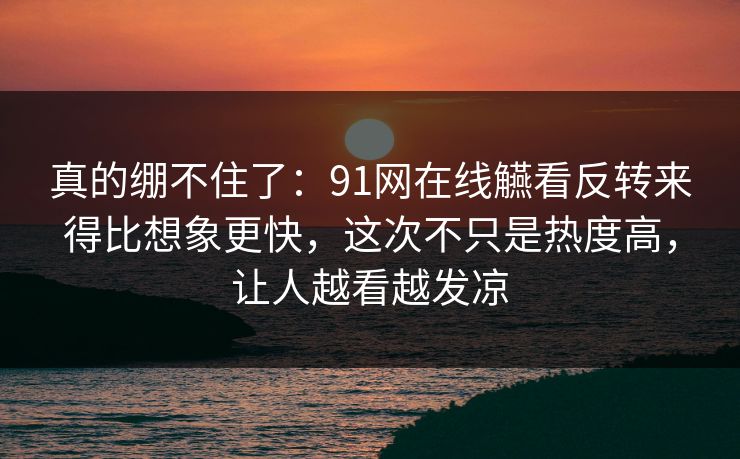 真的绷不住了:91网在线觾看反转来得比想象更快,这次不只是热度高,让人越看越发凉 真的绷不住了:91网在线觾看反转来得比想象更快,这次不只是热度高,让人越看越发凉